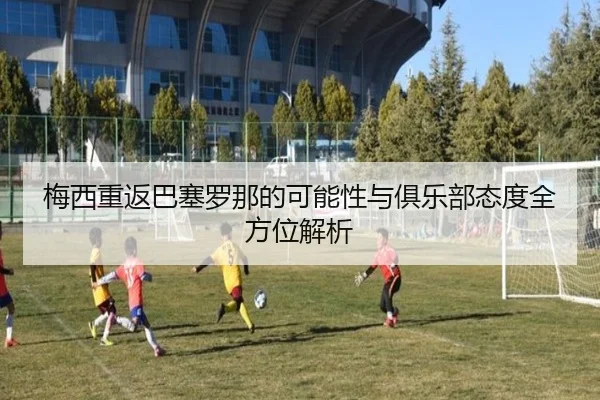 梅西重返巴塞罗那的可能性与俱乐部态度全方位解析